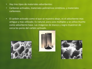• Hay tres tipos de materiales adsorbentes:
• Carbones activados, materiales poliméricos sintéticos, y materiales
carboneos.
• El carbón activado como el que se muestra abajo, es el adsorbente mas
antiguo y mas utilizado. Es natural, para usos múltiples y se utiliza mucho
como adsorbente base. Las imágenes de blanco y negro muestran de
cerca los poros del carbón activado.
 