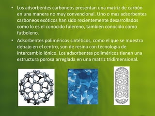 • Los adsorbentes carboneos presentan una matriz de carbón
en una manera no muy convencional. Uno o mas adsorbentes
carboneos exóticos han sido recientemente desarrollados
como lo es el conocido fulereno, también conocido como
futboleno.
• Adsorbentes poliméricos sintéticos, como el que se muestra
debajo en el centro, son de resina con tecnología de
intercambio iónico. Los adsorbentes poliméricos tienen una
estructura porosa arreglada en una matriz tridimensional.
 