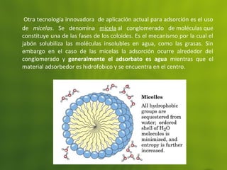 Otra tecnología innovadora de aplicación actual para adsorción es el uso
de micelas. Se denomina micela al conglomerado de moléculas que
constituye una de las fases de los coloides. Es el mecanismo por la cual el
jabón solubiliza las moléculas insolubles en agua, como las grasas. Sin
embargo en el caso de las micelas la adsorción ocurre alrededor del
conglomerado y generalmente el adsorbato es agua mientras que el
material adsorbedor es hidrofobico y se encuentra en el centro.
 
