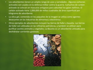 • Los adsorbentes tienen un amplio rango de usos y variedades . Algunos carbones
activados son usados en la defensa militar contra la guerra. Cartuchos de carbón
activado se colocan en mascaras antigases para adsorber los gases dañinos. El
carbón activado tiene 1,000,000 de millas cuadradas de área superficial por
kilogramo de adsorbente.
• La silica gel, contenida en los paquetes de la imagen se utiliza como agentes
desecantes en las industrias de alimentos y electrónica.
• Otros ejemplos de adsorbentes incluyen las tierras de fuller y bauxita. Las tierras
de fuller son utilizadas en las refinerías petroleras, y también se utilizan para
purificar aceites animales y vegetales. La Bauxita es un adsorbente utilizado para
deshidratar corrientes gaseosas.
 