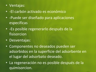 • Ventajas:
• -El carbón activado es económico
• -Puede ser diseñado para aplicaciones
especificas
• -Es posible regenerarlo después de la
fisisorcion
• Desventajas:
• Componentes no deseados pueden ser
adsorbidos en la superficie del adsorbente en
el lugar del adsorbato deseado.
• La regeneración no es posible después de la
quimisorcion.
 