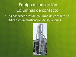 Equipo de adsorción
Columnas de contacto
• Los adsorbedores de columna de contacto se
utilizan en la purificación de soluciones.
 