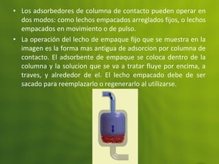 • Los adsorbedores de columna de contacto pueden operar en
dos modos: como lechos empacados arreglados fijos, o lechos
empacados en movimiento o de pulso.
• La operación del lecho de empaque fijo que se muestra en la
imagen es la forma mas antigua de adsorcion por columna de
contacto. El adsorbente de empaque se coloca dentro de la
columna y la solucion que se va a tratar fluye por encima, a
traves, y alrededor de el. El lecho empacado debe de ser
sacado para reemplazarlo o regenerarlo al utilizarse.
 