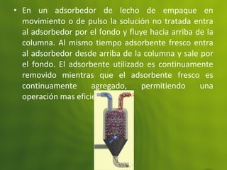 • En un adsorbedor de lecho de empaque en
movimiento o de pulso la solución no tratada entra
al adsorbedor por el fondo y fluye hacia arriba de la
columna. Al mismo tiempo adsorbente fresco entra
al adsorbedor desde arriba de la columna y sale por
el fondo. El adsorbente utilizado es continuamente
removido mientras que el adsorbente fresco es
continuamente agregado, permitiendo una
operación mas eficiente.
 