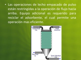 • Las operaciones de lecho empacado de pulso
están restringidas a la operación de flujo hacia
arriba. Equipo adicional es requerido para
reciclar el adsorbente, el cual permite una
operación mas eficiente.
 