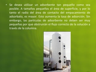 • Se desea utilizar un adsorbente tan pequeño como sea
posible. A tamaños pequeños el área de superficie, y por lo
tanto el radio del área de contacto del empacamiento de
adsorbato, es mayor. Esto aumenta la tasa de adsorción. Sin
embargo, las partículas de adsorbente no deben ser muy
pequeñas por que obstruirán el flujo correcto de la solución a
través de la columna.
 