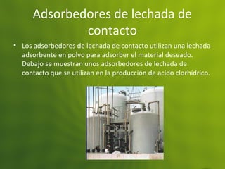 Adsorbedores de lechada de
contacto
• Los adsorbedores de lechada de contacto utilizan una lechada
adsorbente en polvo para adsorber el material deseado.
Debajo se muestran unos adsorbedores de lechada de
contacto que se utilizan en la producción de acido clorhídrico.
 