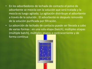 • En los adsorbedores de lechada de contacto el polvo de
adsorbente se mezcla con la solución que será tratada y la
mezcla es luego agitada. La agitación distribuye al adsorbente
a través de la solución . El adsorbente es después removido
de la solución purificada por filtración.
• La adsorción de lechado de contacto puede ser llevada a cabo
de varias formas : en una sola etapa (batch), múltiples etapas
(múltiple batch), múltiples etapas a contracorriente y de
forma continua
 