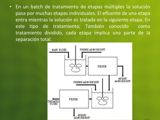 • En un batch de tratamiento de etapas múltiples la solución
pasa por muchas etapas individuales. El efluente de una etapa
entra mientras la solución es tratada en la siguiente etapa. En
este tipo de tratamiento, También conocido como
tratamiento dividido, cada etapa implica una parte de la
separación total.
 
