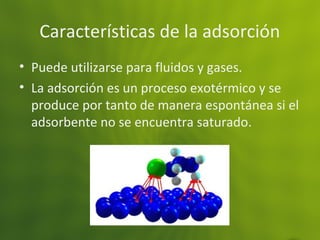 Características de la adsorción
• Puede utilizarse para fluidos y gases.
• La adsorción es un proceso exotérmico y se
produce por tanto de manera espontánea si el
adsorbente no se encuentra saturado.
 