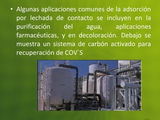 • Algunas aplicaciones comunes de la adsorción
por lechada de contacto se incluyen en la
purificación del agua, aplicaciones
farmacéuticas, y en decoloración. Debajo se
muestra un sistema de carbón activado para
recuperación de COV`S
 