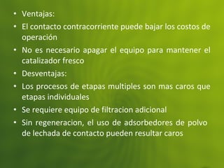 • Ventajas:
• El contacto contracorriente puede bajar los costos de
operación
• No es necesario apagar el equipo para mantener el
catalizador fresco
• Desventajas:
• Los procesos de etapas multiples son mas caros que
etapas individuales
• Se requiere equipo de filtracion adicional
• Sin regeneracion, el uso de adsorbedores de polvo
de lechada de contacto pueden resultar caros
 