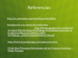 Referencias
http://es.wikipedia.org/wiki/Adsorci%C3%B3n
Introducción a la ciencia de materiales:
http://books.google.com.mx/books?
id=LQdvFXZ6ndUC&pg=PA205&lpg=PA205&dq=materiales+d
e+adsorcion&source=bl&ots=1A85J-
OhTM&sig=_zDIMSTAQxM3RIDKQVcTNswrP
http://html.rincondelvago.com/adsorcion.html
CD de libro Principios Elementales de los Procesos Químicos
Felder Rosseau
 