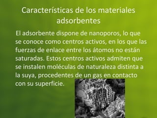 Características de los materiales
adsorbentes
El adsorbente dispone de nanoporos, lo que
se conoce como centros activos, en los que las
fuerzas de enlace entre los átomos no están
saturadas. Estos centros activos admiten que
se instalen moléculas de naturaleza distinta a
la suya, procedentes de un gas en contacto
con su superficie.
 
