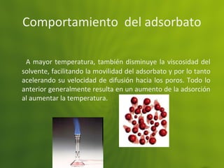 Comportamiento del adsorbato
A mayor temperatura, también disminuye la viscosidad del
solvente, facilitando la movilidad del adsorbato y por lo tanto
acelerando su velocidad de difusión hacia los poros. Todo lo
anterior generalmente resulta en un aumento de la adsorción
al aumentar la temperatura.
 
