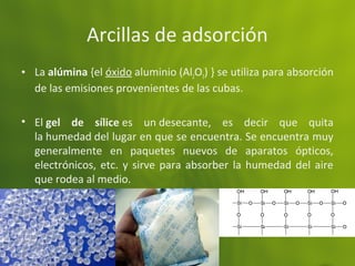 Arcillas de adsorción
• La alúmina {el óxido aluminio (Al2O3) } se utiliza para absorción
de las emisiones provenientes de las cubas.
• El gel de sílice es un desecante, es decir que quita
la humedad del lugar en que se encuentra. Se encuentra muy
generalmente en paquetes nuevos de aparatos ópticos,
electrónicos, etc. y sirve para absorber la humedad del aire
que rodea al medio.
 