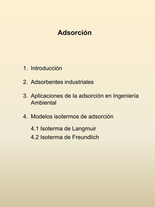 Adsorción
1. Introducción
2. Adsorbentes industriales
3. Aplicaciones de la adsorción en Ingeniería
Ambiental
4. Modelos isotermos de adsorción
4.1 Isoterma de Langmuir
4.2 Isoterma de Freundlich
 