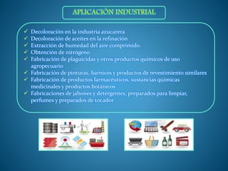  Decoloración en la industria azucarera
 Decoloración de aceites en la refinación
 Extracción de humedad del aire comprimido.
 Obtención de nitrógeno
 Fabricación de plaguicidas y otros productos químicos de uso
agropecuario
 Fabricación de pinturas, barnices y productos de revestimiento similares
 Fabricación de productos farmacéuticos, sustancias químicas
medicinales y productos botánicos
 Fabricaciones de jabones y detergentes, preparados para limpiar,
perfumes y preparados de tocador
APLICACIÓN INDUSTRIAL
 