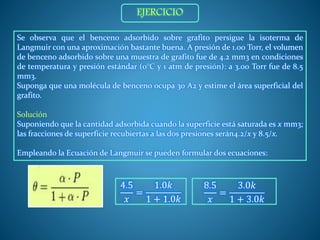 Se observa que el benceno adsorbido sobre grafito persigue la isoterma de
Langmuir con una aproximación bastante buena. A presión de 1.00 Torr, el volumen
de benceno adsorbido sobre una muestra de grafito fue de 4.2 mm3 en condiciones
de temperatura y presión estándar (0°C y 1 atm de presión): a 3.00 Torr fue de 8.5
mm3.
Suponga que una molécula de benceno ocupa 30 A2 y estime el área superficial del
grafito.
Solución
Suponiendo que la cantidad adsorbida cuando la superficie está saturada es x mm3;
las fracciones de superficie recubiertas a las dos presiones serán4.2/x y 8.5/x.
Empleando la Ecuación de Langmuir se pueden formular dos ecuaciones:
4.5
𝑥
=
1.0𝑘
1 + 1.0𝑘
8.5
𝑥
=
3.0𝑘
1 + 3.0𝑘
EJERCICIO
 
