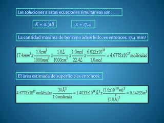 Las soluciones a estas ecuaciones simultáneas son:
K = 0.318 x = 17.4
La cantidad máxima de benceno adsorbido, es entonces, 17.4 mm3
El área estimada de superficie es entonces:
 