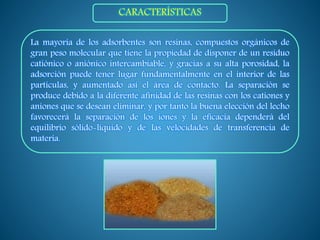 La mayoría de los adsorbentes son resinas, compuestos orgánicos de
gran peso molecular que tiene la propiedad de disponer de un residuo
catiónico o aniónico intercambiable, y gracias a su alta porosidad, la
adsorción puede tener lugar fundamentalmente en el interior de las
partículas, y aumentado así el área de contacto. La separación se
produce debido a la diferente afinidad de las resinas con los cationes y
aniones que se desean eliminar, y por tanto la buena elección del lecho
favorecerá la separación de los iones y la eficacia dependerá del
equilibrio sólido-líquido y de las velocidades de transferencia de
materia.
CARACTERÍSTICAS
 