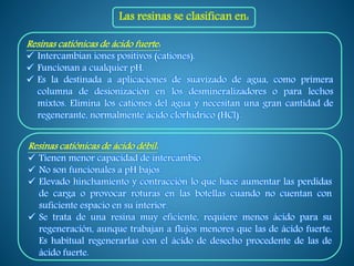 Las resinas se clasifican en:
Resinas catiónicas de ácido fuerte:
 Intercambian iones positivos (cationes).
 Funcionan a cualquier pH.
 Es la destinada a aplicaciones de suavizado de agua, como primera
columna de desionización en los desmineralizadores o para lechos
mixtos. Elimina los cationes del agua y necesitan una gran cantidad de
regenerante, normalmente ácido clorhídrico (HCl).
Resinas catiónicas de ácido débil:
 Tienen menor capacidad de intercambio.
 No son funcionales a pH bajos.
 Elevado hinchamiento y contracción lo que hace aumentar las perdidas
de carga o provocar roturas en las botellas cuando no cuentan con
suficiente espacio en su interior.
 Se trata de una resina muy eficiente, requiere menos ácido para su
regeneración, aunque trabajan a flujos menores que las de ácido fuerte.
Es habitual regenerarlas con el ácido de desecho procedente de las de
ácido fuerte.
 