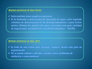 Resinas aniónicas de base fuerte:
 Intercambian iones negativos (aniones).
 Es la destinada a aplicaciones de suavizado de agua, como segunda
columna de desionización en los desmineralizadores o para lechos
mixtos. Elimina los aniones del agua y necesitan una gran cantidad
de regenerante, normalmente sosa (hidróxidosódico - NaOH).
Resinas aniónicas de base débil:
 Se trata de una resina muy eficiente, requiere menos sosa para su
regeneración.
 No se puede utilizar a pH altos, pueden sufrir problemas de
oxidación o ensuciamiento.
 