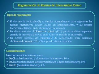 Tipos de regenerantes
 El cloruro de sodio (NaCl) se emplea normalmente para regenerar las
resinas fuertemente ácidas usadas en ablandamiento, y las resinas
fuertemente básicas en la eliminación de nitratos.
 En ablandamiento, el cloruro de potasio (KCl) puede también emplearse
cuando la presencia de sodio en la solución tratada es indeseable.
 En ciertos procesos de tratamiento de condensados muy calientes,
el cloruro de amonio (NH4Cl) se puede utilizar también.
Concentraciones
Las concentraciones usuales son:
 NaCl (ablandamiento y eliminación de nitratos): 10 %
 HCl (descationización, descazrbonatación y desmineralización): 5 %
 NaOH (desmineralización): 4 %
Regeneración de Resinas de Intercambio Iónico
 