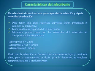 Un adsorbente deberá tener una gran capacidad de adsorción y rápida
velocidad de adsorción.
 Debe tener una gran superficie específica (gran porosidad) o
volumen de microporos
 Tener una buena capacidad de regeneración.
 Estructura porosa para que las moléculas del adsorbato se
transporten a los sitios activos
-Microporos d < 2 nm
-Mesoporos 2 < d < 50 nm
-Macroporos d > 50 nm
Dado que la adsorción se favorece por temperaturas bajas y presiones
altas, para la regeneración, es decir, para la desorción, se emplean
temperaturas altas y presiones bajas.
Características del adsorbente
 