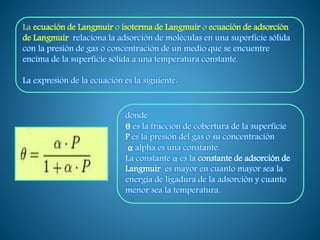 La ecuación de Langmuir o isoterma de Langmuir o ecuación de adsorción
de Langmuir relaciona la adsorción de moléculas en una superficie sólida
con la presión de gas o concentración de un medio que se encuentre
encima de la superficie sólida a una temperatura constante.
La expresión de la ecuación es la siguiente:
donde
θ es la fracción de cobertura de la superficie
P es la presión del gas o su concentración
α alpha es una constante.
La constante α es la constante de adsorción de
Langmuir es mayor en cuanto mayor sea la
energía de ligadura de la adsorción y cuanto
menor sea la temperatura.
 