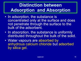 Distinction between Adsorption  and Absorption In adsorption, the substance is concentrated only at the surface and does not penetrate through the surface to the bulk of the adsorbent. In absorption, the substance is uniformly distributed throughout the bulk of the solid. Water vapours are  absorbed by anhydrous calcium chloride  but  adsorbed by silica gel. 