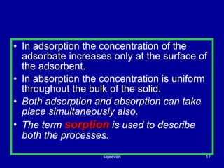 In adsorption the concentration of the adsorbate increases only at the surface of the adsorbent. In absorption the concentration is uniform throughout the bulk of the solid. Both adsorption and absorption can take place simultaneously also. The term  sorption  is used to describe both the processes. 
