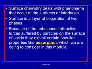 Surface chemistry deals with phenomena that occur at the surfaces or interfaces. Surface is a layer of separation of two phases. Because of the unbalanced attractive forces suffered by particles on the surface  of solids they exhibit certain peculiar properties like  adsorption , which we are going to consider in this module. 
