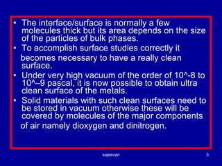 The interface/surface is normally a few molecules thick but its area depends on the size of the particles of bulk phases. To accomplish surface studies correctly it becomes necessary to have a really clean surface. Under very high vacuum of the order of 10^-8 to 10^–9 pascal, it is now possible to obtain ultra clean surface of the metals. Solid materials with such clean surfaces need to be stored in vacuum otherwise these will be covered by molecules of the major components of air namely dioxygen and dinitrogen. 