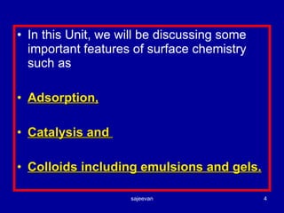 In this Unit, we will be discussing some important features of surface chemistry such as  Adsorption, Catalysis and  Colloids including emulsions and gels. 