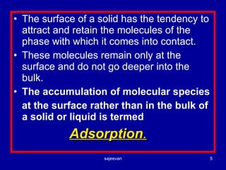 The surface of a solid has the tendency to attract and retain the molecules of the phase with which it comes into contact. These molecules remain only at the surface and do not go deeper into the bulk. The accumulation of molecular species at the surface rather than in the bulk of a solid or liquid is termed  Adsorption . 