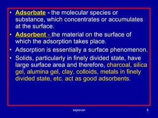 Adsorbate  -  the molecular species or substance, which concentrates or accumulates at the surface. Adsorbent  -  the material on the surface of which the adsorption takes place. Adsorption is essentially a surface phenomenon. Solids, particularly in finely divided state, have large surface area and therefore,  charcoal, silica gel, alumina gel, clay, colloids, metals in finely divided state, etc. act as good adsorbents. 