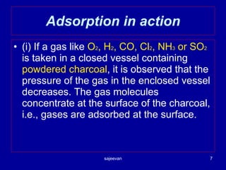 Adsorption in action (i) If a gas like  O 2 , H 2 , CO, Cl 2 , NH 3  or SO 2  is taken in a closed vessel containing  powdered charcoal , it is observed that the pressure of the gas in the enclosed vessel decreases. The gas molecules concentrate at the surface of the charcoal, i.e., gases are adsorbed at the surface. 