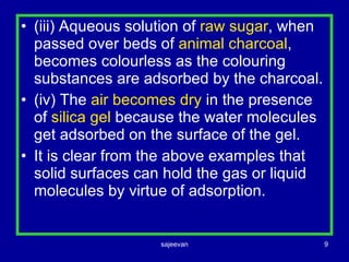 (iii) Aqueous solution of  raw sugar , when passed over beds of  animal charcoal , becomes colourless as the colouring substances are adsorbed by the charcoal. (iv) The  air becomes dry  in the presence of  silica gel  because the water molecules get adsorbed on the surface of the gel. It is clear from the above examples that solid surfaces can hold the gas or liquid molecules by virtue of adsorption. 