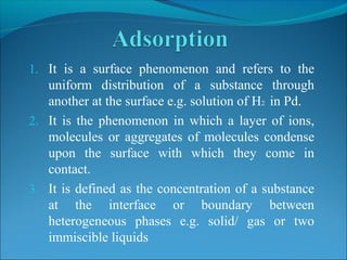 1. It is a surface phenomenon and refers to the
uniform distribution of a substance through
another at the surface e.g. solution of H2 in Pd.
2. It is the phenomenon in which a layer of ions,
molecules or aggregates of molecules condense
upon the surface with which they come in
contact.
3. It is defined as the concentration of a substance
at the interface or boundary between
heterogeneous phases e.g. solid/ gas or two
immiscible liquids
 