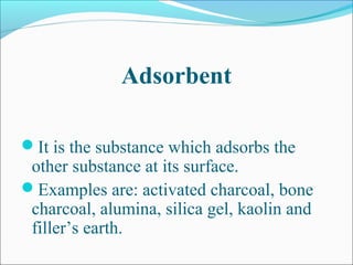 Adsorbent
It is the substance which adsorbs the
other substance at its surface.
Examples are: activated charcoal, bone
charcoal, alumina, silica gel, kaolin and
filler’s earth.
 