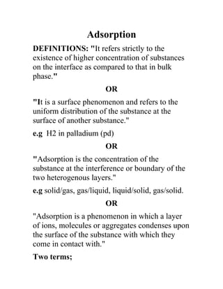 Adsorption
DEFINITIONS: "It refers strictly to the
existence of higher concentration of substances
on the interface as compared to that in bulk
phase."
                        OR
"It is a surface phenomenon and refers to the
uniform distribution of the substance at the
surface of another substance."
e.g H2 in palladium (pd)
                        OR
"Adsorption is the concentration of the
substance at the interference or boundary of the
two heterogenous layers."
e.g solid/gas, gas/liquid, liquid/solid, gas/solid.
                        OR
"Adsorption is a phenomenon in which a layer
of ions, molecules or aggregates condenses upon
the surface of the substance with which they
come in contact with."
Two terms;
 