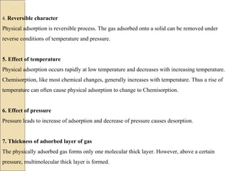 4. Reversible character
Physical adsorption is reversible process. The gas adsorbed onto a solid can be removed under
reverse conditions of temperature and pressure.
5. Effect of temperature
Physical adsorption occurs rapidly at low temperature and decreases with increasing temperature.
Chemisorption, like most chemical changes, generally increases with temperature. Thus a rise of
temperature can often cause physical adsorption to change to Chemisorption.
6. Effect of pressure
Pressure leads to increase of adsorption and decrease of pressure causes desorption.
7. Thickness of adsorbed layer of gas
The physically adsorbed gas forms only one molecular thick layer. However, above a certain
pressure, multimolecular thick layer is formed.
 