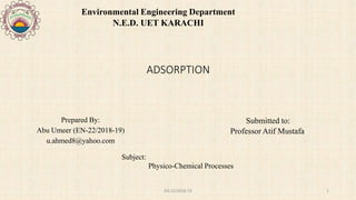 ADSORPTION
Submitted to:
Professor Atif Mustafa
Environmental Engineering Department
N.E.D. UET KARACHI
Prepared By:
Abu Umeer (EN-22/2018-19)
u.ahmed8@yahoo.com
Subject:
Physico-Chemical Processes
EN-22/2018-19 1
 