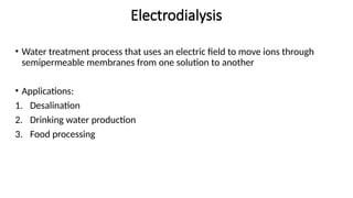 Electrodialysis
• Water treatment process that uses an electric field to move ions through
semipermeable membranes from one solution to another
• Applications:
1. Desalination
2. Drinking water production
3. Food processing
 
