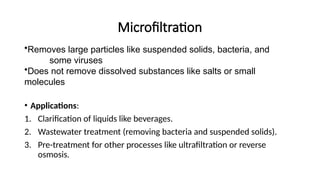 Microfiltration
•Removes large particles like suspended solids, bacteria, and
some viruses
•Does not remove dissolved substances like salts or small
molecules
• Applications:
1. Clarification of liquids like beverages.
2. Wastewater treatment (removing bacteria and suspended solids).
3. Pre-treatment for other processes like ultrafiltration or reverse
osmosis.
 