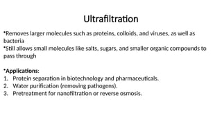 Ultrafiltration
•Removes larger molecules such as proteins, colloids, and viruses, as well as
bacteria
•Still allows small molecules like salts, sugars, and smaller organic compounds to
pass through
•Applications:
1. Protein separation in biotechnology and pharmaceuticals.
2. Water purification (removing pathogens).
3. Pretreatment for nanofiltration or reverse osmosis.
 