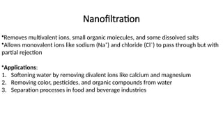Nanofiltration
•Removes multivalent ions, small organic molecules, and some dissolved salts
•Allows monovalent ions like sodium (Na⁺) and chloride (Cl⁻) to pass through but with
partial rejection
•Applications:
1. Softening water by removing divalent ions like calcium and magnesium
2. Removing color, pesticides, and organic compounds from water
3. Separation processes in food and beverage industries
 