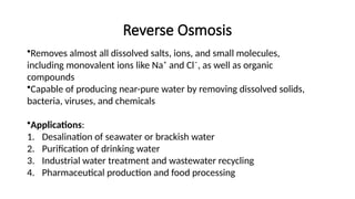 Reverse Osmosis
•Removes almost all dissolved salts, ions, and small molecules,
including monovalent ions like Na⁺ and Cl⁻, as well as organic
compounds
•Capable of producing near-pure water by removing dissolved solids,
bacteria, viruses, and chemicals
•Applications:
1. Desalination of seawater or brackish water
2. Purification of drinking water
3. Industrial water treatment and wastewater recycling
4. Pharmaceutical production and food processing
 