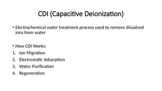 CDI (Capacitive Deionization)
• Electrochemical water treatment process used to remove dissolved
ions from water
• How CDI Works:
1. Ion Migration
2. Electrostatic Adsorption
3. Water Purification
4. Regeneration
 
